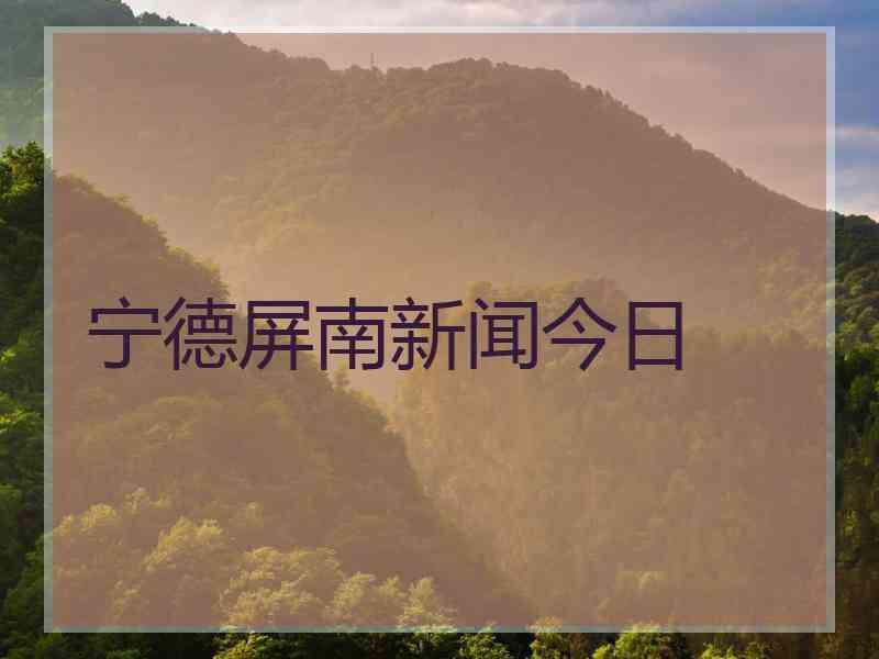 宁德屏南新闻今日