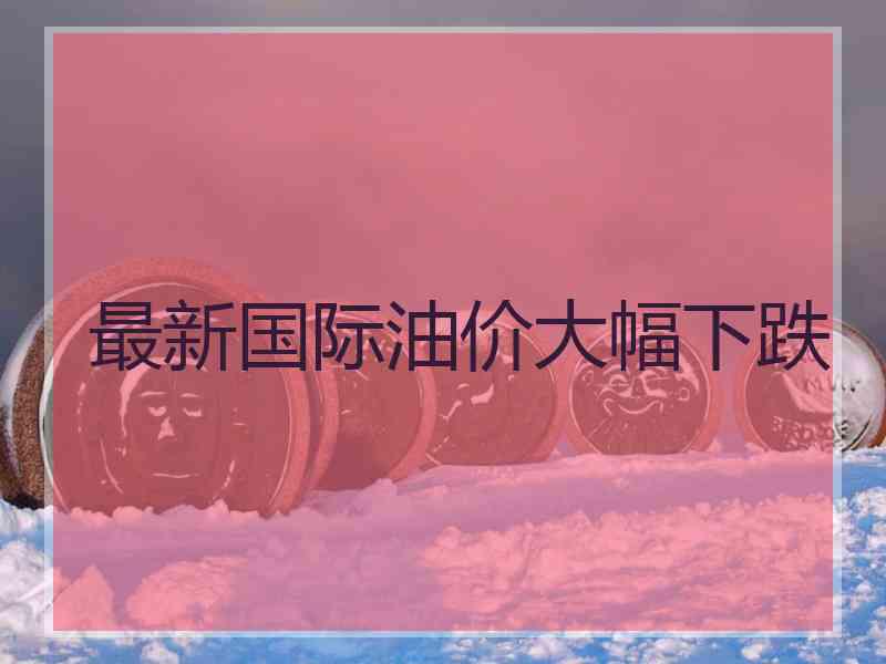 最新国际油价大幅下跌