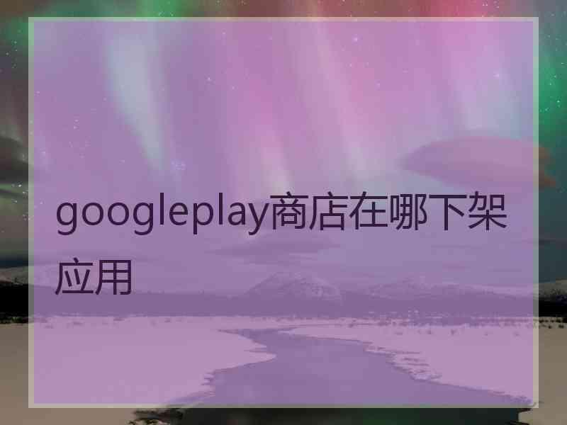 googleplay商店在哪下架应用