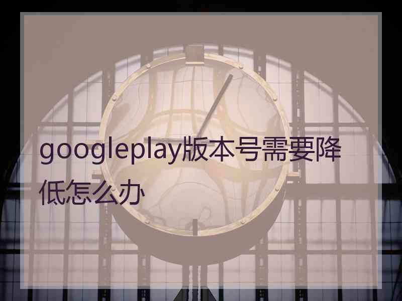 googleplay版本号需要降低怎么办