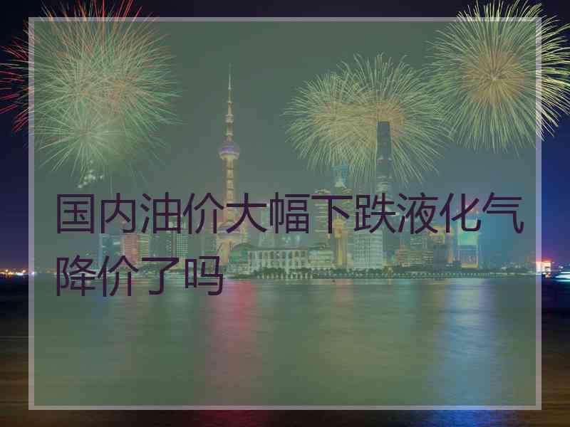 国内油价大幅下跌液化气降价了吗