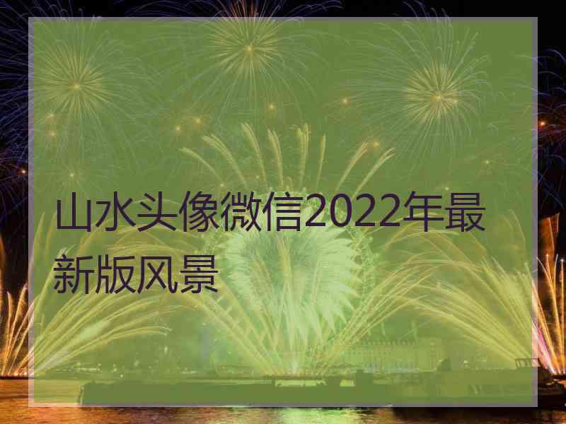 山水头像微信2022年最新版风景