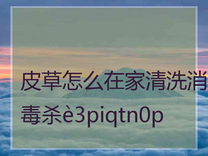 皮草怎么在家清洗消毒杀3piqtn0p