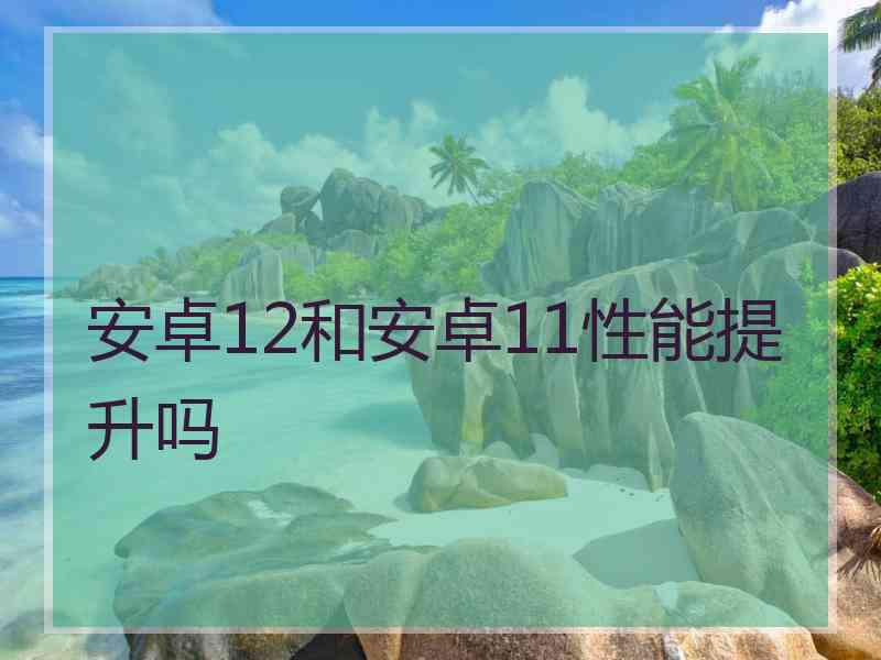 安卓12和安卓11性能提升吗