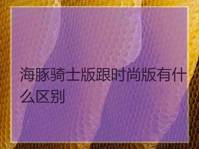 海豚骑士版跟时尚版有什么区别