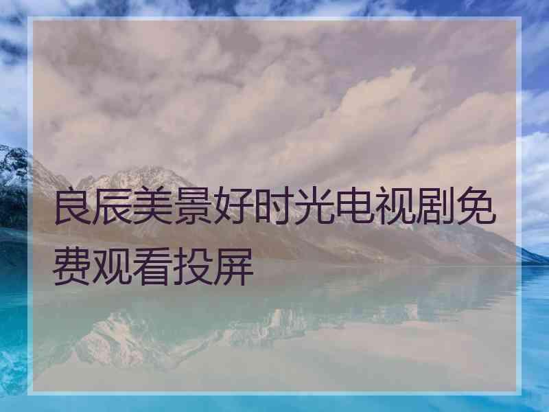 良辰美景好时光电视剧免费观看投屏