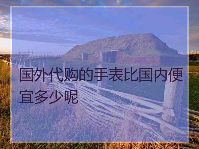 国外代购的手表比国内便宜多少呢