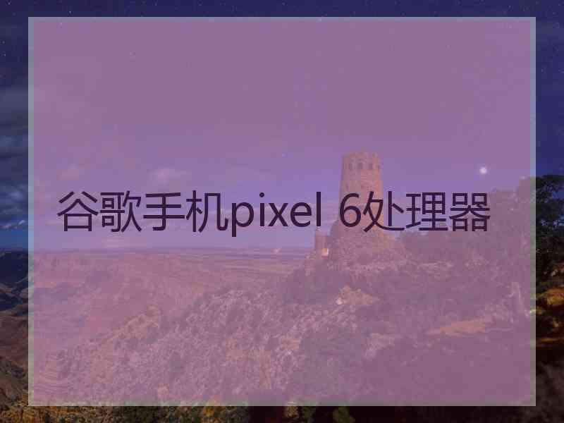 谷歌手机pixel 6处理器