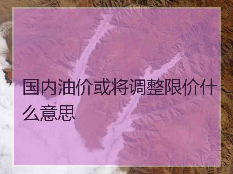 国内油价或将调整限价什么意思