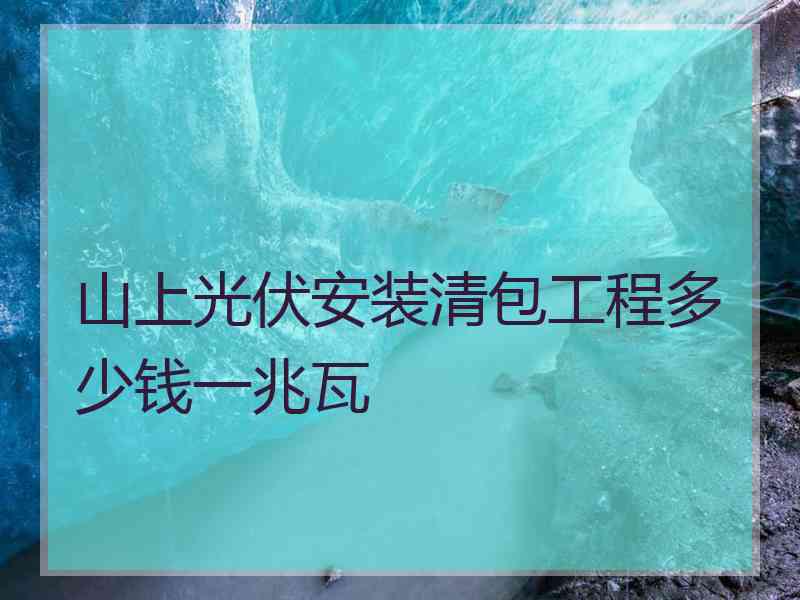 山上光伏安装清包工程多少钱一兆瓦