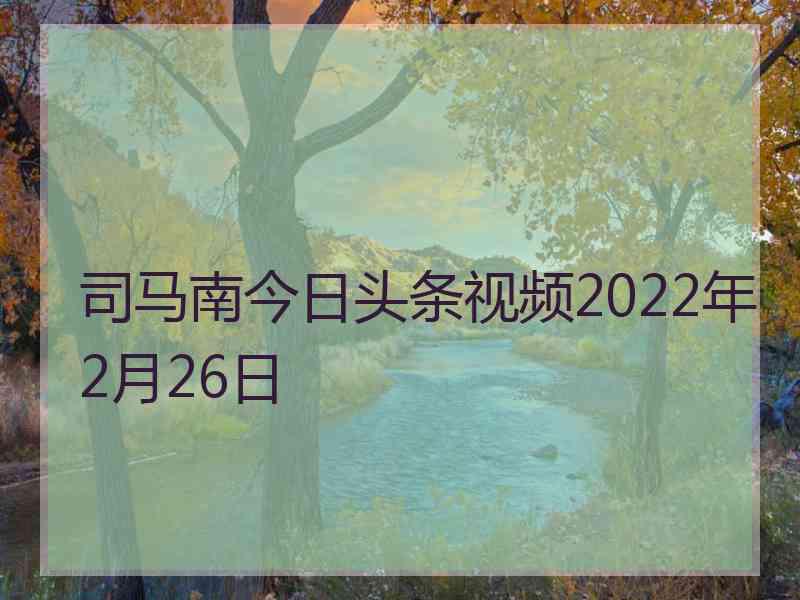 司马南今日头条视频2022年2月26日