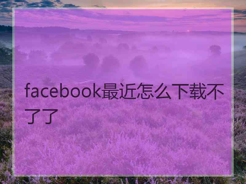 facebook最近怎么下载不了了