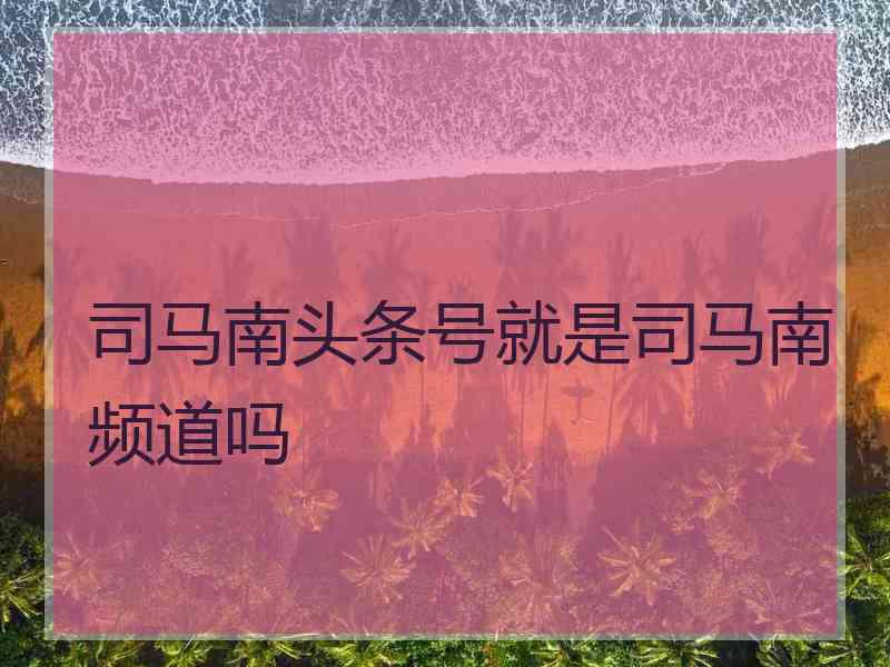 司马南头条号就是司马南频道吗