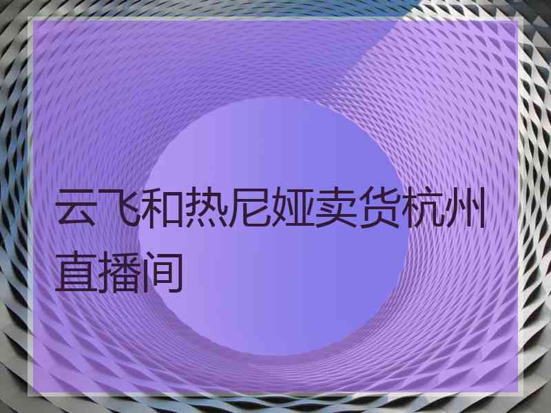 云飞和热尼娅卖货杭州直播间