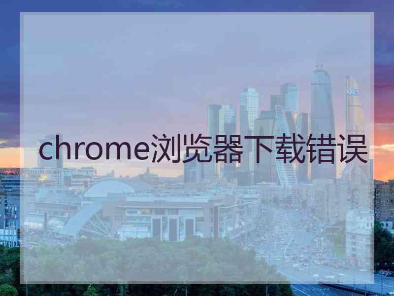 chrome浏览器下载错误