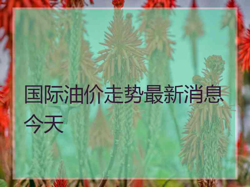 国际油价走势最新消息今天