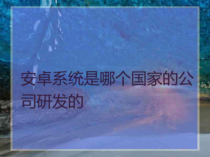 安卓系统是哪个国家的公司研发的