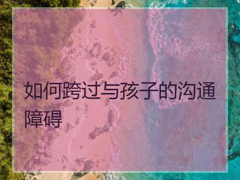 如何跨过与孩子的沟通障碍