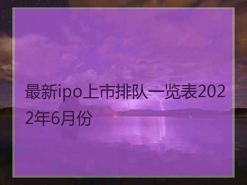 最新ipo上市排队一览表2022年6月份