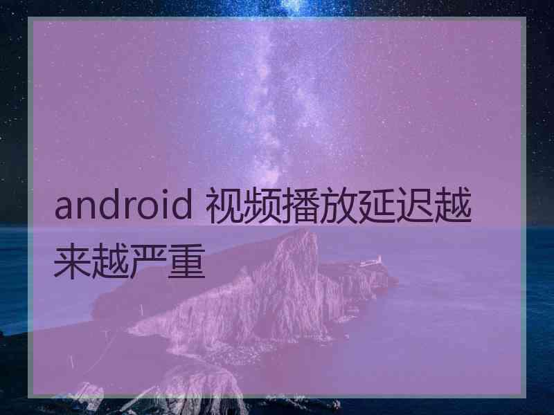 android 视频播放延迟越来越严重