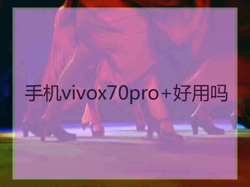 手机vivox70pro+好用吗