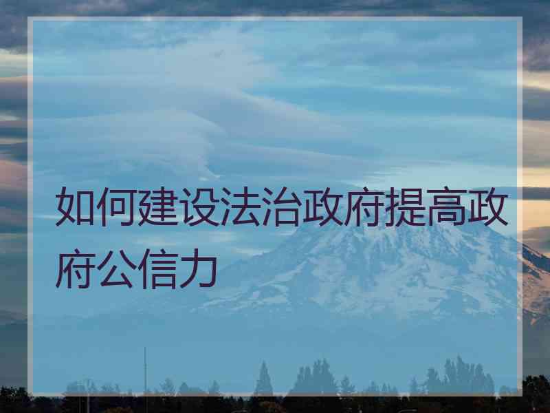 如何建设法治政府提高政府公信力