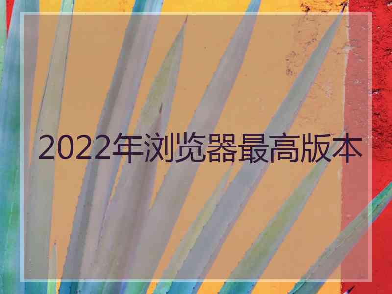 2022年浏览器最高版本