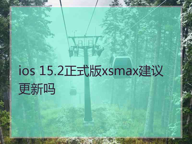 ios 15.2正式版xsmax建议更新吗