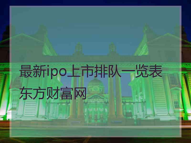 最新ipo上市排队一览表东方财富网