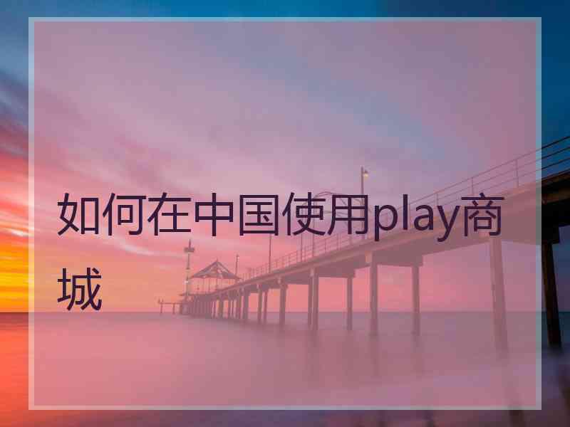 如何在中国使用play商城