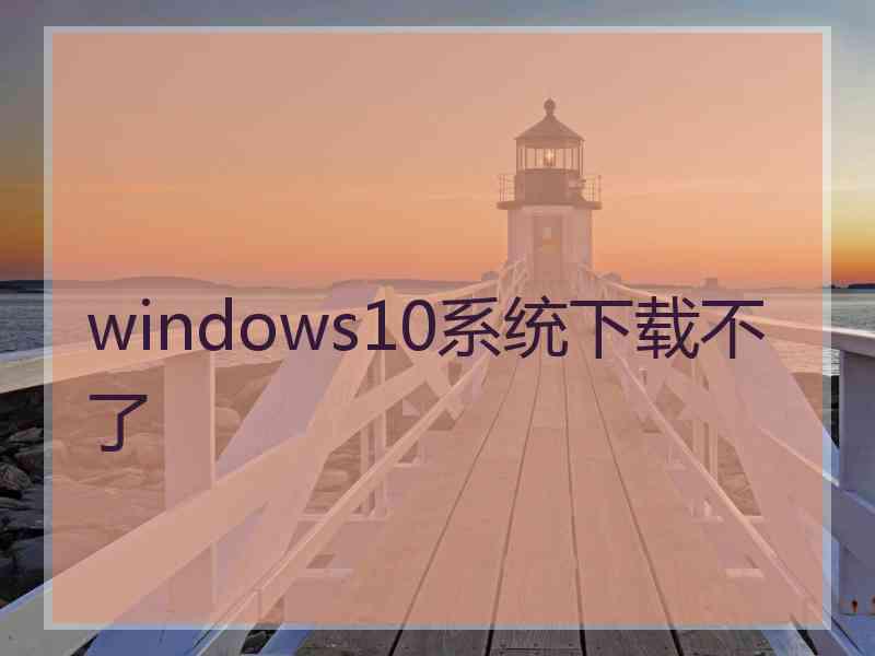 windows10系统下载不了