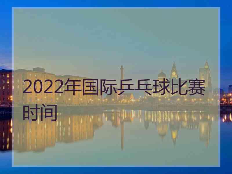 2022年国际乒乓球比赛时间