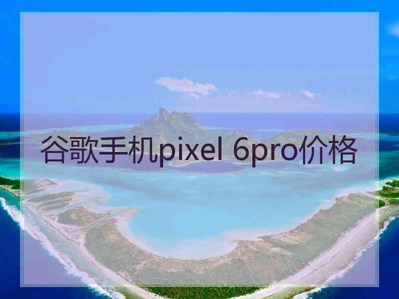 谷歌手机pixel 6pro价格