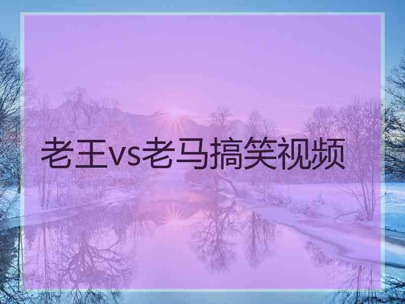 老王vs老马搞笑视频