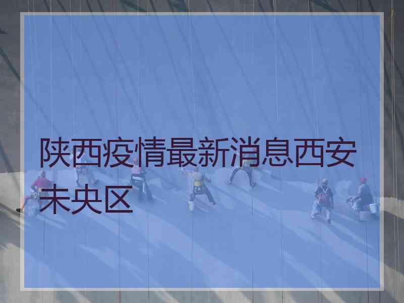 陕西疫情最新消息西安未央区