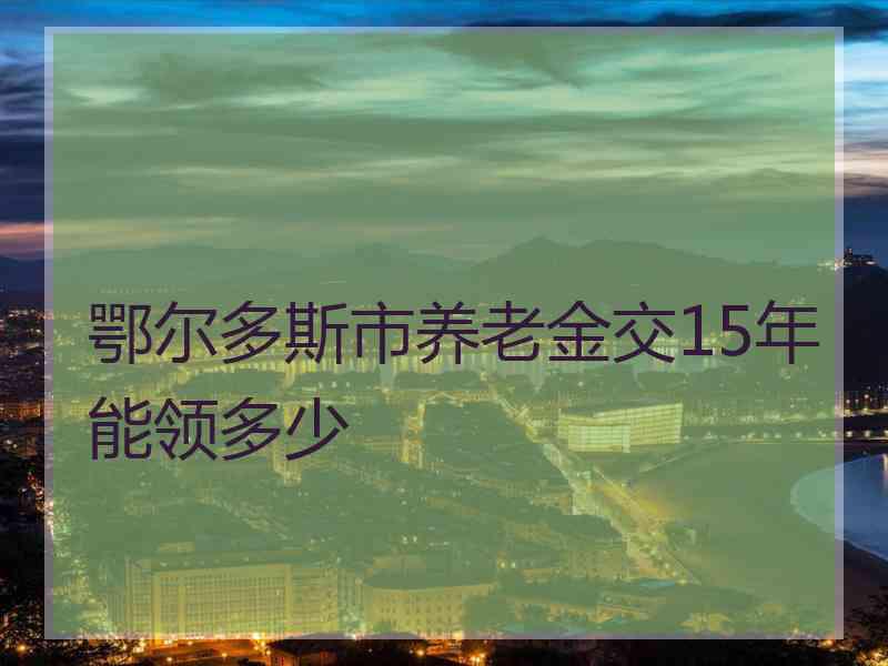 鄂尔多斯市养老金交15年能领多少