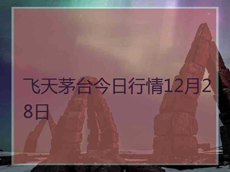 飞天茅台今日行情12月28日