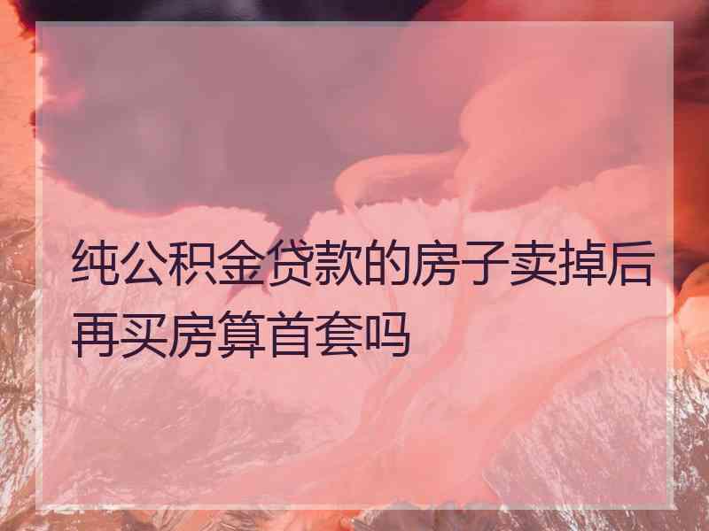 纯公积金贷款的房子卖掉后再买房算首套吗