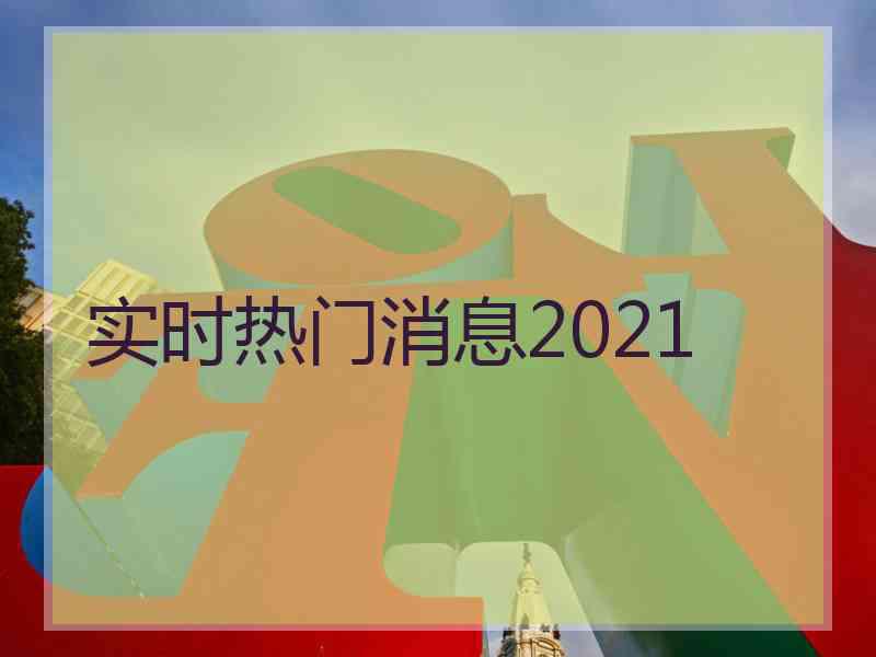 实时热门消息2021