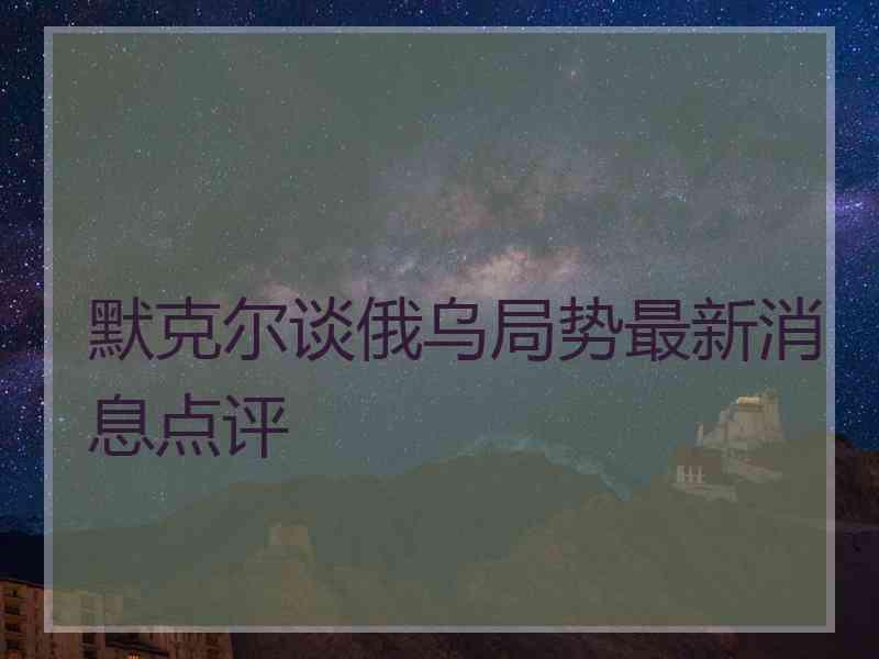 默克尔谈俄乌局势最新消息点评