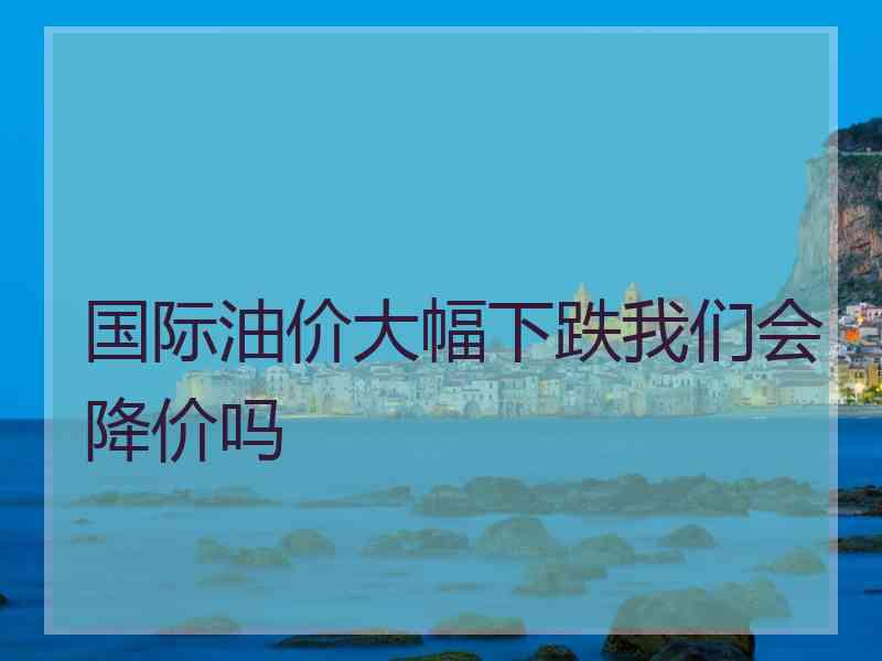 国际油价大幅下跌我们会降价吗