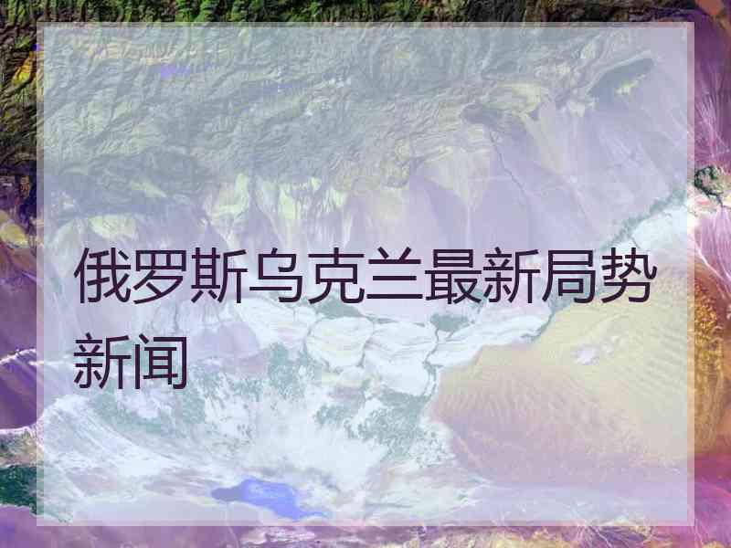 俄罗斯乌克兰最新局势新闻