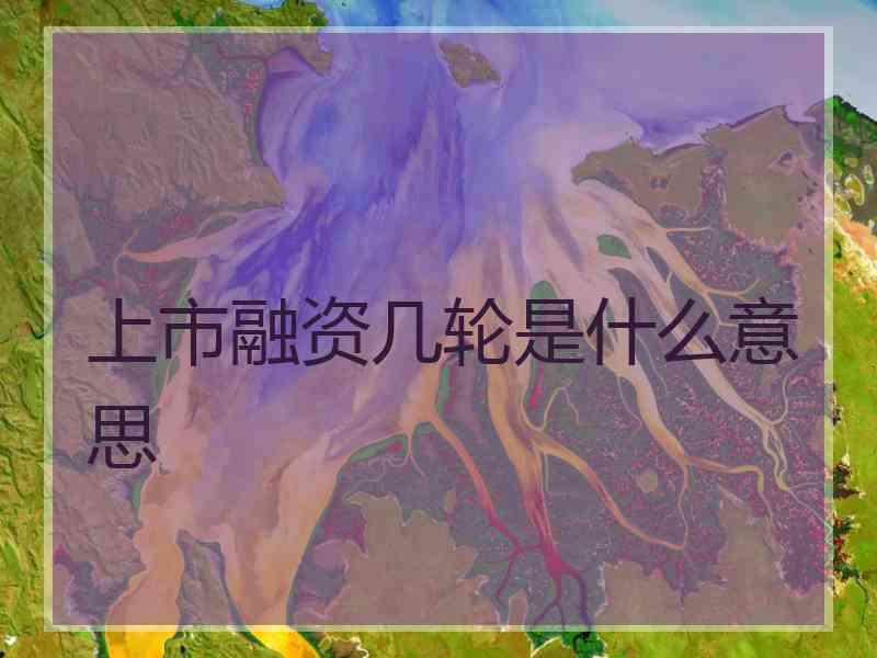 上市融资几轮是什么意思