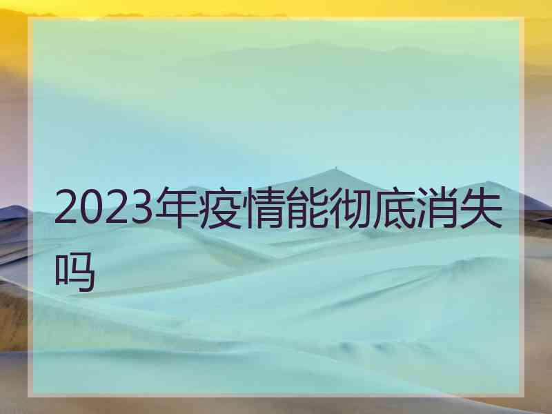 2023年疫情能彻底消失吗