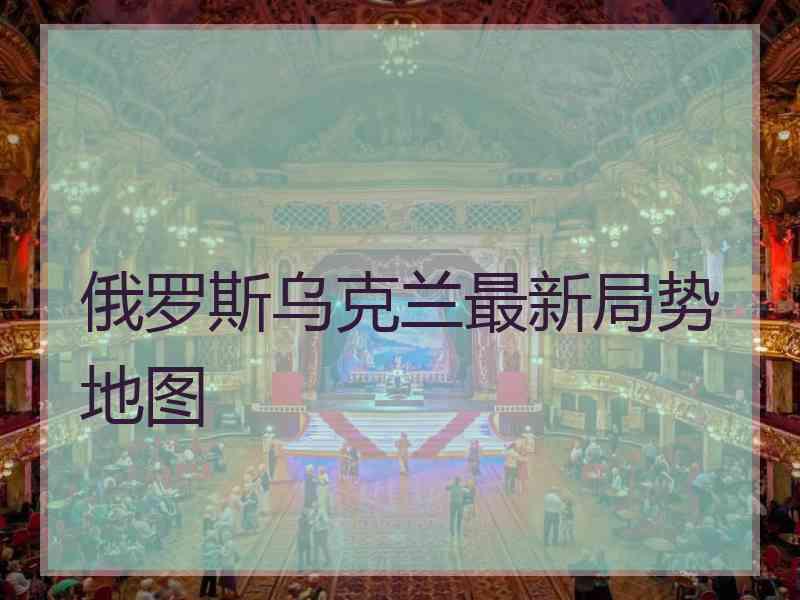 俄罗斯乌克兰最新局势地图