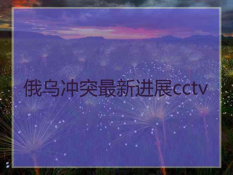 俄乌冲突最新进展cctv