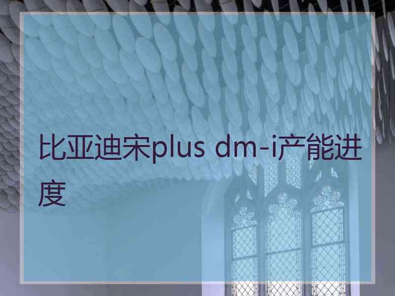 比亚迪宋plus dm-i产能进度