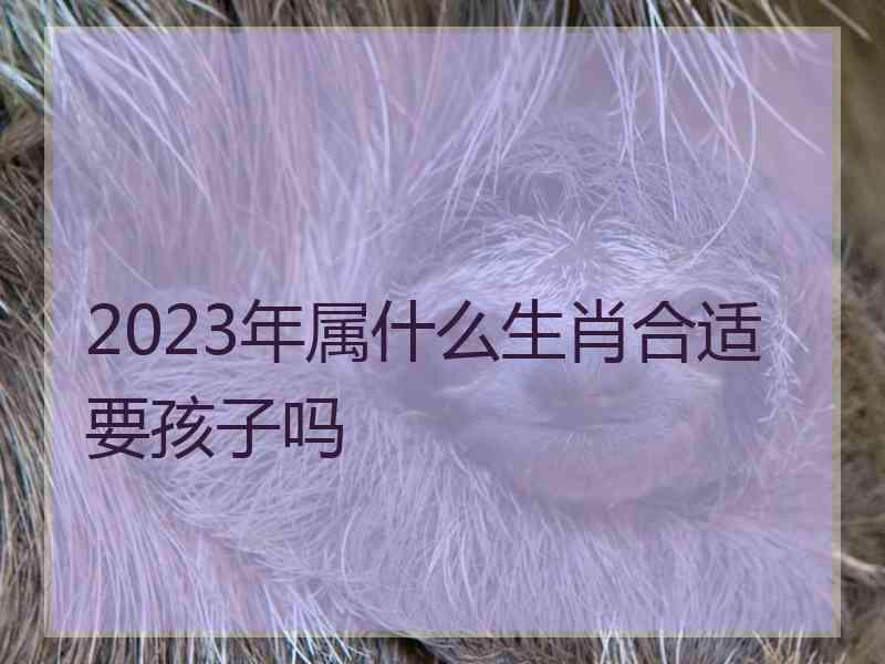 2023年属什么生肖合适要孩子吗