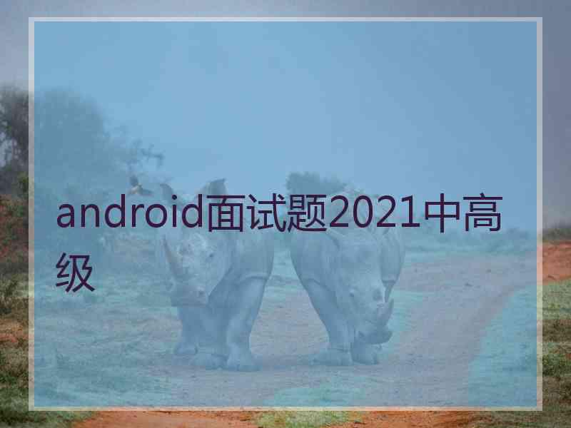 android面试题2021中高级