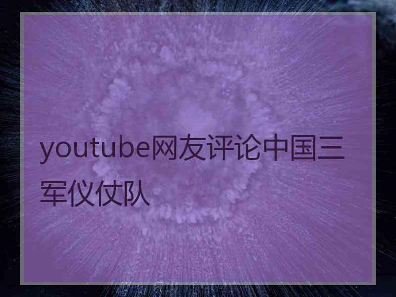 youtube网友评论中国三军仪仗队